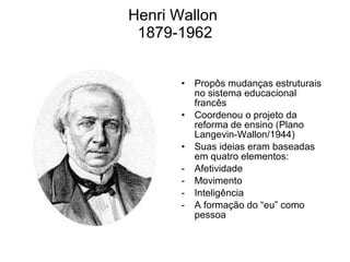 Henri Wallon  1879-1962 Propôs mudanças estruturais no sistema educacional francês Coordenou o projeto da reforma de ensino (Plano Langevin-Wallon/1944) Suas ideias eram baseadas em quatro elementos: Afetividade Movimento Inteligência A formação do “eu” como pessoa 