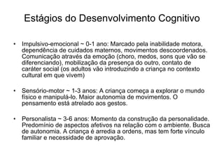 Estágios do Desenvolvimento Cognitivo Impulsivo-emocional ~ 0-1 ano: Marcado pela inabilidade motora, dependência de cuidados maternos, movimentos descoordenados. Comunicação através da emoção (choro, medos, sons que vão se diferenciando), mobilização da presença do outro, contato de caráter social (os adultos vão introduzindo a criança no contexto cultural em que vivem) Sensório-motor ~ 1-3 anos: A criança começa a explorar o mundo físico e manipulá-lo. Maior autonomia de movimentos. O pensamento está atrelado aos gestos. Personalista ~ 3-6 anos: Momento da construção da personalidade. Predomínio de aspectos afetivos na relação com o ambiente. Busca de autonomia. A criança é arredia a ordens, mas tem forte vínculo familiar e necessidade de aprovação.  