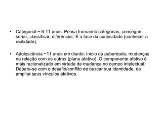 Categorial ~ 6-11 anos: Pensa formando categorias, consegue seriar, classificar, diferenciar. É a fase da curiosidade (conhecer a realidade). Adolescência ~11 anos em diante: Início da puberdade, mudanças na relação com os outros (plano afetivo). O componente afetivo é mais racionalizado em virtude da mudança no campo intelectual. Depara-se com o desafio/conflito de buscar sua identidade, de ampliar seus vínculos afetivos. 