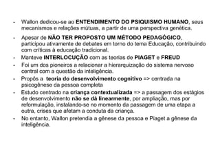 Wallon dedicou-se ao  ENTENDIMENTO DO PSIQUISMO HUMANO , seus mecanismos e relações mútuas, a partir de uma perspectiva genética. Apesar de  NÃO TER PROPOSTO UM MÉTODO PEDAGÓGICO , participou ativamente de debates em torno do tema Educação, contribuindo com críticas à educação tradicional. -  Manteve  INTERLOCUÇÃO  com as teorias de  PIAGET  e  FREUD Foi um dos pioneiros a relacionar a hierarquização do sistema nervoso central com a questão da inteligência. -  Propôs a  teoria do desenvolvimento cognitivo  => centrada na  psicogênese da pessoa completa -  Estudo centrado na  criança contextualizada  => a passagem dos estágios de desenvolvimento  não se dá linearmente , por ampliação, mas por reformulação, instalando-se no momento da passagem de uma etapa a outra, crises que afetam a conduta da criança. No entanto, Wallon pretendia a gênese da pessoa e Piaget a gênese da inteligência. 