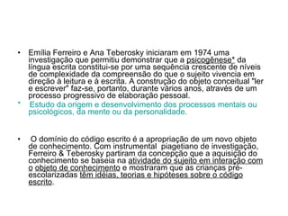 Emília Ferreiro e Ana Teberosky iniciaram em 1974 uma investigação que permitiu demonstrar que a  psicogênese*  da língua escrita constitui-se por uma sequência crescente de níveis de complexidade da compreensão do que o sujeito vivencia em direção à leitura e à escrita. A construção do objeto conceitual &quot;ler e escrever&quot; faz-se, portanto, durante vários anos, através de um processo progressivo de elaboração pessoal. *  Estudo da origem e desenvolvimento dos processos mentais ou psicológicos, da mente ou da personalidade.  O domínio do código escrito é a apropriação de um novo objeto de conhecimento. Com instrumental  piagetiano de investigação, Ferreiro & Teberosky partiram da concepção que a aquisição do conhecimento se baseia na  atividade do sujeito em interação com o   objeto de conhecimento  e mostraram que as crianças pré-escolarizadas  têm idéias, teorias e hipóteses sobre o código escrito . 