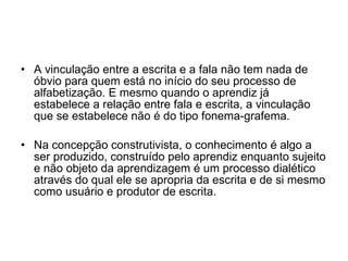 A vinculação entre a escrita e a fala não tem nada de óbvio para quem está no início do seu processo de alfabetização. E mesmo quando o aprendiz já estabelece a relação entre fala e escrita, a vinculação que se estabelece não é do tipo fonema-grafema. Na concepção construtivista, o conhecimento é algo a ser produzido, construído pelo aprendiz enquanto sujeito e não objeto da aprendizagem é um processo dialético através do qual ele se apropria da escrita e de si mesmo como usuário e produtor de escrita. 