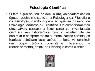 Psicologia Científica O fato é que no final do século XIX, os acadêmicos da época resolvem distanciar a Psicologia da Filosofia e da Fisiologia, dando origem ao que se chamou de Psicologia Moderna ou Científica. Os comportamentos observáveis passam a fazer parte da investigação científica em laboratórios com o objetivo de se controlar o comportamento humano. Nesse sentido, os teóricos objetivam suas ações na tentativa construir um corpo teórico consistente, buscando o reconhecimento, enfim, da Psicologia como ciência.  