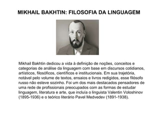 MIKHAIL BAKHTIN: FILOSOFIA DA LINGUAGEM Mikhail Bakhtin dedicou a vida à definição de noções, conceitos e categorias de análise da linguagem com base em discursos cotidianos, artísticos, filosóficos, científicos e institucionais. Em sua trajetória, notável pelo volume de textos, ensaios e livros redigidos, esse filósofo russo não esteve sozinho. Foi um dos mais destacados pensadores de uma rede de profissionais preocupados com as formas de estudar linguagem, literatura e arte, que incluía o linguista Valentin Voloshinov (1895-1936) e o teórico literário Pavel Medvedev (1891-1938). 
