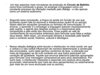 Um dos aspectos mais inovadores da produção do  Círculo de Bakhtin , como ficou conhecido o grupo, foi enxergar a linguagem como um constante processo de interação mediado pelo diálogo - e não apenas como um sistema autônomo. Segundo essa concepção, a língua só existe em função do uso que locutores (quem fala ou escreve) e interlocutores (quem lê ou escuta) fazem dela em situações (prosaicas ou formais) de comunicação. O ensinar, o aprender e o empregar a linguagem passam necessariamente pelo sujeito, o agente das relações sociais e o responsável pela composição e pelo estilo dos discursos. Esse sujeito se vale do conhecimento de enunciados anteriores para formular suas falas e redigir seus textos. Além disso, um enunciado sempre é modulado pelo falante para o contexto social, histórico, cultural e ideológico. Nessa relação dialógica entre locutor e interlocutor no meio social, em que o verbal e o não-verbal influenciam de maneira determinante a construção dos enunciados, outro dado ganhou contornos de tese: a interação por meio da linguagem se dá num contexto em que todos participam em condição de igualdade. Aquele que enuncia seleciona palavras apropriadas para formular uma mensagem compreensível para seus destinatários. Por outro lado, o interlocutor interpreta e responde com postura ativa àquele enunciado, internamente (por meio de seus pensamentos) ou externamente (por meio de um novo enunciado oral ou escrito). 