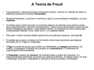 A Teoria de Freud Freud estudou o desenvolvimento emocional humano, criando um método de tratar os distúrbios psíquicos chamado  Psicanálise .  Na teoria freudiana, o que leva o indivíduo a agir é a sua excitação energética, os seus  instintos .  O instinto seria a fonte de todos os impulsos básicos do indivíduo que seriam a base dos comportamentos, motivos e pensamentos. Todos seriam governados a partir de três fontes energéticas (pulsões): a sexualidade (libido), os impulsos de auto-conservação (necessidades básicas: fome, sede, sono...) e a agressividade. Para agir o recém-nascido dispõe apenas de uma estrutura psíquica, chamada  Id .  À medida que cresce, a criança vai formando outras duas estruturas psicológicas derivadas do Id: o Ego e o Superego.  O  Ego  é a parte da psique que contém as habilidades, os  desejos  aprendidos, os medos, a linguagem o sentido de si próprio e a  consciência . É o elemento de organização da personalidade.  O  Superego , espécie de  censura , de controle sobre o poder dos impulsos, é o responsável pelo adiamento do prazer por parte do indivíduo. A relação entre o Id, Ego e Superego (impulsos, realizações e censura) é fonte de tensão e ansiedade.  