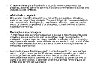 O  inconsciente  para Freud teria a atuação no comportamento das pessoas, atuando sobre os desejos, e as idéias inconscientes através dos impulsos e das fantasias.  Afetividade e cognição:   -  Constituem aspectos inseparáveis, presentes em qualquer atividade, embora em proporções variáveis. Tanto a inteligência como a afetividade são mecanismos de adaptação, permitem ao indivíduo construir noções sobre os objetos, as pessoas e as situações, conferindo-lhes atributos, qualidades e valores.  Motivação e aprendizagem:  -  A motivação para aprender nada mais é do que o reconhecimento, pelo indivíduo, de que conhecer algo irá satisfazer suas necessidades. A motivação humana deve ser compreendida na relação entre os aspectos cognitivos e afetivos da personalidade, dependentes do meio social. Cabe ao professor desenvolver junto aos seus alunos a motivação através de conteúdos significativos.  -  A aprendizagem é facilitada quando o indivíduo conta com informações sobre o próprio desempenho. Conhecendo a natureza dos erros ou dos acertos, pode colocar-se novas metas, buscar auxílio, modificar o comportamento. Desse ponto de vista, a avaliação do professor leva ao aluno a se auto-avaliar, a perceber quais seus pontos fortes e quais os pontos que devem ser superados.  