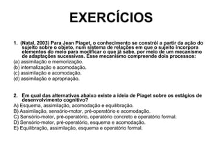 EXERCÍCIOS 1.  (Natal, 2003) Para Jean Piaget, o conhecimento se constrói a partir da ação do sujeito sobre o objeto, num sistema de relações em que o sujeito incorpora elementos do meio para modificar o que já sabe, por meio de um mecanismo de adaptações sucessivas. Esse mecanismo compreende dois processos: (a) assimilação e memorização. (b) internalização e acomodação. (c) assimilação e acomodação. (d) assimilação e apropriação. 2.  Em qual das alternativas abaixo existe a ideia de Piaget sobre os estágios de desenvolvimento cognitivo? A) Esquema, assimilação, acomodação e equilibração. B) Assimilação, sensório-motor, pré-operatório e acomodação. C) Sensório-motor, pré-operatório, operatório concreto e operatório formal. D) Sensório-motor, pré-operatório, esquema e acomodação. E) Equilibração, assimilação, esquema e operatório formal. 