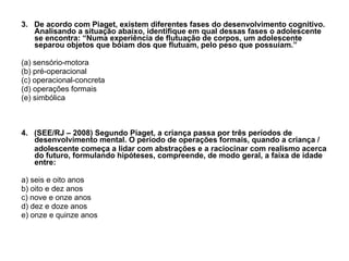 3.  De acordo com Piaget, existem diferentes fases do desenvolvimento cognitivo. Analisando a situação abaixo, identifique em qual dessas fases o adolescente se encontra: “Numa experiência de flutuação de corpos, um adolescente separou objetos que bóiam dos que flutuam, pelo peso que possuíam.” (a) sensório-motora (b) pré-operacional (c) operacional-concreta (d) operações formais (e) simbólica 4.  (SEE/RJ – 2008) Segundo Piaget, a criança passa por três períodos de desenvolvimento mental. O período de operações formais, quando a criança / adolescente começa a lidar com abstrações e a raciocinar com realismo acerca do futuro, formulando hipóteses, compreende, de modo geral, a faixa de idade entre: a) seis e oito anos b) oito e dez anos c) nove e onze anos d) dez e doze anos e) onze e quinze anos 