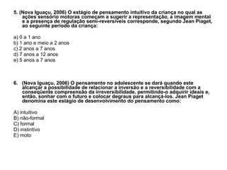 5. (Nova Iguaçu, 2006) O estágio de pensamento intuitivo da criança no qual as ações sensório motoras começam a sugerir a representação, a imagem mental e a presença de regulação semi-reversíveis corresponde, segundo Jean Piaget, ao seguinte período da criança: a) 0 a 1 ano b) 1 ano e meio a 2 anos c) 2 anos a 7 anos d) 7 anos a 12 anos e) 5 anos a 7 anos 6.  (Nova Iguaçu, 2006) O pensamento no adolescente se dará quando este alcançar a possibilidade de relacionar a inversão e a reversibilidade com a conseqüente compreensão da irreversibilidade, permitindo-o adquirir ideais e, então, sonhar com o futuro e colocar degraus para alcançá-los. Jean Piaget denomina este estágio de desenvolvimento do pensamento como: A) intuitivo B) não-formal C) formal D) instintivo E) moto 