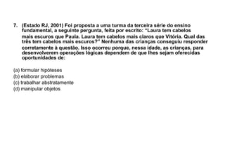 7.  (Estado RJ, 2001) Foi proposta a uma turma da terceira série do ensino fundamental, a seguinte pergunta, feita por escrito: “Laura tem cabelos mais escuros que Paula. Laura tem cabelos mais claros que Vitória. Qual das três tem cabelos mais escuros?” Nenhuma das crianças conseguiu responder corretamente à questão. Isso ocorreu porque, nessa idade, as crianças, para desenvolverem operações lógicas dependem de que lhes sejam oferecidas oportunidades de: (a) formular hipóteses (b) elaborar problemas (c) trabalhar abstratamente (d) manipular objetos 
