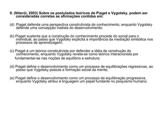 8. (Niterói, 2003) Sobre os postulados teóricos de Piaget e Vygotsky, podem ser consideradas corretas as afirmações contidas em: Piaget defende uma perspectiva construtivista do conhecimento, enquanto Vygotsky defende uma concepção inatista do desenvolvimento; (b) Piaget sustenta que a construção do conhecimento procede do social para o individual, ao passo que Vygotsky explicita a importância da mediação simbólica nos processos de aprendizagem; (c) Piaget é um teórico construtivista por defender a idéia de construção do conhecimento, enquanto Vygotsky revela-se como teórico interacionista por fundamentar-se nas noções de equilíbrio e estrutura; (d) Piaget define o desenvolvimento como um processo de equilibrações regressivas, ao passo que Vygotsky postula a formação social da mente; (e) Piaget define o desenvolvimento como um processo de equilibração progressiva, enquanto Vygotsky atribui à linguagem um papel fundante no psiquismo humano. 