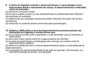 9.  A teoria de Vygotsky entende o desenvolvimento e a aprendizagem como relacionados desde o nascimento da criança. O desenvolvimento é entendido como um processo: (a) previsível, universal e linear;  (b) em que o sujeito é passivo e seu comportamento é condicionado pela influência dos estímulos do ambiente; (c) determinado por conteúdos mentais de caráter individual, dos quais não se tem consciência; (d) construído no contexto social e promovido pela aprendizagem. 10. (Altamira, 2005) Sobre a zona de desenvolvimento proximal presente nas teorizações de Vygotsky é correto afirmar que: (a) é uma área de tensão entre o aprendido e o não aprendido, que se acomoda na idade adulta. (b) ela é tanto maior quanto maior for a etapa evolutiva do indivíduo. (c) é a área de aproximação e socialização entre crianças com mesmo nível de desenvolvimento cognitivo. (d) refere-se à distância entre o nível de desenvolvimento atual e o nível potencial de desenvolvimento. (e) é reveladora da natural preponderância da ação de aprender, dos discentes, em detrimento da ação de ensinar, dos docentes. 