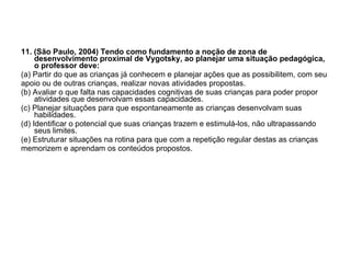 11. (São Paulo, 2004) Tendo como fundamento a noção de zona de desenvolvimento proximal de Vygotsky, ao planejar uma situação pedagógica, o professor deve: (a) Partir do que as crianças já conhecem e planejar ações que as possibilitem, com seu apoio ou de outras crianças, realizar novas atividades propostas. (b) Avaliar o que falta nas capacidades cognitivas de suas crianças para poder propor atividades que desenvolvam essas capacidades. (c) Planejar situações para que espontaneamente as crianças desenvolvam suas habilidades. (d) Identificar o potencial que suas crianças trazem e estimulá-los, não ultrapassando seus limites. (e) Estruturar situações na rotina para que com a repetição regular destas as crianças memorizem e aprendam os conteúdos propostos. 
