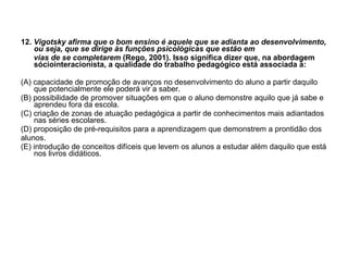 12.  Vigotsky afirma que o bom ensino é aquele que se adianta ao desenvolvimento, ou seja, que se dirige às funções psicológicas que estão em vias de se completarem  (Rego, 2001). Isso significa dizer que, na abordagem sóciointeracionista, a qualidade do trabalho pedagógico está associada à: (A) capacidade de promoção de avanços no desenvolvimento do aluno a partir daquilo que potencialmente ele poderá vir a saber. (B) possibilidade de promover situações em que o aluno demonstre aquilo que já sabe e aprendeu fora da escola. (C) criação de zonas de atuação pedagógica a partir de conhecimentos mais adiantados nas séries escolares. (D) proposição de pré-requisitos para a aprendizagem que demonstrem a prontidão dos alunos. (E) introdução de conceitos difíceis que levem os alunos a estudar além daquilo que está nos livros didáticos. 