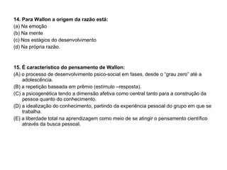 14. Para Wallon a origem da razão está: (a) Na emoção (b) Na mente (c) Nos estágios do desenvolvimento (d) Na própria razão. 15. É característico do pensamento de Wallon: (A) o processo de desenvolvimento psico-social em fases, desde o “grau zero” até a adolescência. (B) a repetição baseada em prêmio (estímulo –resposta). (C) a psicogenética tendo a dimensão afetiva como central tanto para a construção da pessoa quanto do conhecimento. (D) a idealização do conhecimento, partindo da experiência pessoal do grupo em que se trabalha. (E) a liberdade total na aprendizagem como meio de se atingir o pensamento científico através da busca pessoal. 