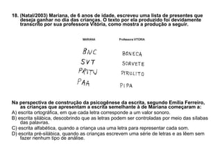 18. (Natal/2003) Mariana, de 6 anos de idade, escreveu uma lista de presentes que deseja ganhar no dia das crianças. O texto por ela produzido foi devidamente transcrito por sua professora Vitória, como mostra a produção a seguir. Na perspectiva de construção da psicogênese da escrita, segundo Emília Ferreiro, as crianças que apresentam a escrita semelhante à de Mariana começaram a: A) escrita ortográfica, em que cada letra corresponde a um valor sonoro. B) escrita silábica, descobrindo que as letras podem ser controladas por meio das sílabas das palavras. C) escrita alfabética, quando a criança usa uma letra para representar cada som. D) escrita pré-silábica, quando as crianças escrevem uma série de letras e as lêem sem fazer nenhum tipo de análise. 