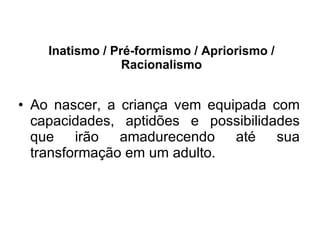 Inatismo / Pré-formismo / Apriorismo / Racionalismo Ao nascer, a criança vem equipada com capacidades, aptidões e possibilidades que irão amadurecendo até sua transformação em um adulto.  