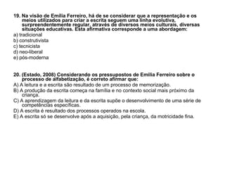 19. Na visão de Emília Ferreiro, há de se considerar que a representação e os meios utilizados para criar a escrita seguem uma linha evolutiva, surpreendentemente regular, através de diversos meios culturais, diversas situações educativas. Esta afirmativa corresponde a uma abordagem: a) tradicional b) construtivista c) tecnicista d) neo-liberal e) pós-moderna 20. (Estado, 2008) Considerando os pressupostos de Emilia Ferreiro sobre o processo de alfabetização, é correto afirmar que: A) A leitura e a escrita são resultado de um processo de memorização. B) A produção da escrita começa na família e no contexto social mais próximo da criança. C) A aprendizagem da leitura e da escrita supõe o desenvolvimento de uma série de competências específicas. D) A escrita é resultado dos processos operados na escola. E) A escrita só se desenvolve após a aquisição, pela criança, da motricidade fina. 