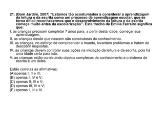 21. (Bom Jardim, 2007) “Estamos tão acostumados a considerar a aprendizagem da leitura e da escrita como um processo de aprendizagem escolar, que se torna difícil reconhecermos que o desenvolvimento da leitura e da escrita começa muito antes da escolarização”. Este trecho de Emília Ferreiro significa que: I. as crianças precisam completar 7 anos para, a partir desta idade, começar sua aprendizagem. II. as crianças desde que nascem são construtoras do conhecimento. III. as crianças, no esforço de compreender o mundo, levantam problemas e tratam de descobrir respostas. IV. as crianças devem controlar suas ações na iniciação da leitura e da escrita, pois há uma idade certa para isto. V. as crianças estão construindo objetos complexos de conhecimento e o sistema de escrita é um deles. Estão corretas as afirmativas: (A)apenas I, II e III; (B) apenas I, IV e V; (C) apenas II, III e V; (D) apenas III, IV e V; (E) apenas I, III e IV. 