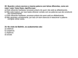 22. Quando o aluno escreve a mesma palavra com letras diferentes, como em  casa / caza / kasa /kaza, significa que: a) Está utilizando hipóteses, processo próprio de quem não está se alfabetizando. b) Não está maduro, por isso basta oferecer contato com as palavras que ele construirá seu conhecimento. c) Está utilizando hipóteses, processo próprio de quem está se alfabetizando. d) Não aprendeu corretamente, por isso um bom exercício é reescrever a palavra corrigida várias vezes. 23. Na visão de Bakhtin, os acabamentos são: a) coletivos b) subjetivos c) objetivos d) sociais 
