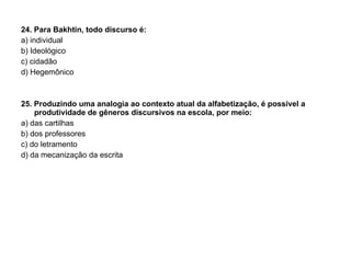 24. Para Bakhtin, todo discurso é: a) individual b) Ideológico c) cidadão d) Hegemônico 25. Produzindo uma analogia ao contexto atual da alfabetização, é possível a produtividade de gêneros discursivos na escola, por meio: a) das cartilhas b) dos professores c) do letramento d) da mecanização da escrita 