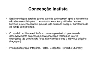 Concepção Inatista Essa concepção acredita que os eventos que ocorrem após o nascimento não são essenciais para o desenvolvimento. As qualidades de o ser humano já se encontrariam prontas, não sofrendo qualquer transformação ao  longo da existência. O papel do ambiente é interferir o mínimo possível no processo de desenvolvimento da pessoa. Essa concepção valoriza os fatores endógenos (de dentro para fora). Não valoriza o que o indivíduo adquiriu (bagagem) Principais teóricos: Pitágoras, Platão, Descartes, Herbart e Chomsky. 