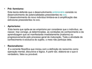 Pré- formismo: Esta teoria defende que o desenvolvimento  embrionário  consiste no desenvolvimento de potencialidades preexistentes no  ovo . O desenvolvimento do novo indivíduo limitava-se à amplificação das estruturas preexistentes no ovo.  Apriorismo:  Esta teoria que   opõe-se ao  empirismo  por considerar que o indivíduo, ao nascer, traz consigo, já determinadas, as condições do conhecimento e da aprendizagem que se manifestarão imediatamente (inatismo) ou progressivamente pelo processo geral de maturação. Toda a atividade de conhecimento é exclusiva do sujeito, o meio não participa dela. Racionalismo: É a corrente filosófica que iniciou com a definição do raciocínio como operação mental, discursiva e lógica. A partir daí, elabora-se o que é verdadeiro, falso ou provável.  