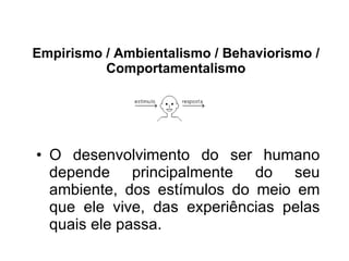 Empirismo / Ambientalismo / Behaviorismo / Comportamentalismo O desenvolvimento do ser humano depende principalmente do seu ambiente, dos estímulos do meio em que ele vive, das experiências pelas quais ele passa. 