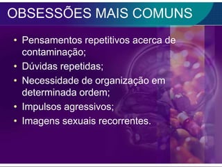 OBSESSÕES MAIS COMUNS
• Pensamentos repetitivos acerca de
  contaminação;
• Dúvidas repetidas;
• Necessidade de organização em
  determinada ordem;
• Impulsos agressivos;
• Imagens sexuais recorrentes.
 