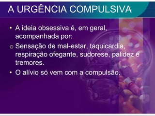 A URGÊNCIA COMPULSIVA
• A ideia obsessiva é, em geral,
  acompanhada por:
o Sensação de mal-estar, taquicardia,
  respiração ofegante, sudorese, palidez e
  tremores.
• O alívio só vem com a compulsão.
 