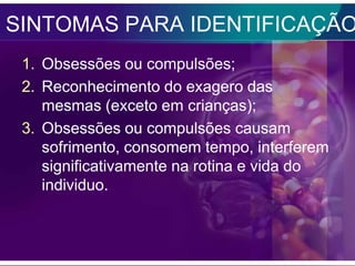 SINTOMAS PARA IDENTIFICAÇÃO
 1. Obsessões ou compulsões;
 2. Reconhecimento do exagero das
    mesmas (exceto em crianças);
 3. Obsessões ou compulsões causam
    sofrimento, consomem tempo, interferem
    significativamente na rotina e vida do
    individuo.
 
