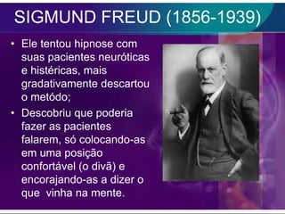 SIGMUND FREUD (1856-1939)
• Ele tentou hipnose com
  suas pacientes neuróticas
  e histéricas, mais
  gradativamente descartou
  o metódo;
• Descobriu que poderia
  fazer as pacientes
  falarem, só colocando-as
  em uma posição
  confortável (o divã) e
  encorajando-as a dizer o
  que vinha na mente.
 