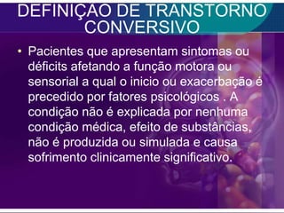 DEFINIÇÃO DE TRANSTORNO
       CONVERSIVO
• Pacientes que apresentam sintomas ou
  déficits afetando a função motora ou
  sensorial a qual o inicio ou exacerbação é
  precedido por fatores psicológicos . A
  condição não é explicada por nenhuma
  condição médica, efeito de substâncias,
  não é produzida ou simulada e causa
  sofrimento clinicamente significativo.
 
