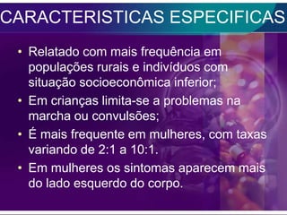CARACTERISTICAS ESPECIFICAS
 • Relatado com mais frequência em
   populações rurais e indivíduos com
   situação socioeconômica inferior;
 • Em crianças limita-se a problemas na
   marcha ou convulsões;
 • É mais frequente em mulheres, com taxas
   variando de 2:1 a 10:1.
 • Em mulheres os sintomas aparecem mais
   do lado esquerdo do corpo.
 