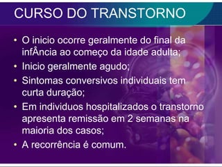 CURSO DO TRANSTORNO
• O inicio ocorre geralmente do final da
  infÂncia ao começo da idade adulta;
• Inicio geralmente agudo;
• Sintomas conversivos individuais tem
  curta duração;
• Em individuos hospitalizados o transtorno
  apresenta remissão em 2 semanas na
  maioria dos casos;
• A recorrência é comum.
 