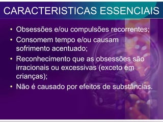 CARACTERISTICAS ESSENCIAIS
 • Obsessões e/ou compulsões recorrentes;
 • Consomem tempo e/ou causam
   sofrimento acentuado;
 • Reconhecimento que as obsessões são
   irracionais ou excessivas (exceto em
   crianças);
 • Não é causado por efeitos de substâncias.
 