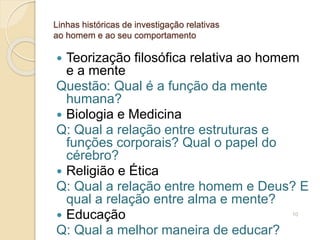 Linhas históricas de investigação relativas
ao homem e ao seu comportamento
 Teorização filosófica relativa ao homem
e a mente
Questão: Qual é a função da mente
humana?
 Biologia e Medicina
Q: Qual a relação entre estruturas e
funções corporais? Qual o papel do
cérebro?
 Religião e Ética
Q: Qual a relação entre homem e Deus? E
qual a relação entre alma e mente?
 Educação
Q: Qual a melhor maneira de educar?
10
 