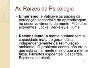 As Raízes da Psicologia
 Empirismo: enfatizava os papeis da
percepção sensorial e da aprendizagem
no desenvolvimento da mente. Filósofos
expoentes: Locke, Berkeley e Hume
 Racionalismo: a mente humana tem a
capacidade inata de gerar idéias
independentemente da estimulação
ambiental. O problema central não era o
que estava na mente mas o que a mente
fazia. Filósofos expoentes: Descartes,
Espinosa e Leibniz
12
 