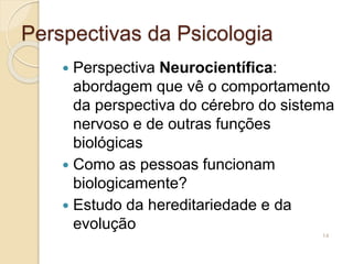 Perspectivas da Psicologia
 Perspectiva Neurocientífica:
abordagem que vê o comportamento
da perspectiva do cérebro do sistema
nervoso e de outras funções
biológicas
 Como as pessoas funcionam
biologicamente?
 Estudo da hereditariedade e da
evolução
14
 