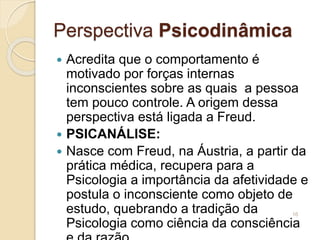 Perspectiva Psicodinâmica
 Acredita que o comportamento é
motivado por forças internas
inconscientes sobre as quais a pessoa
tem pouco controle. A origem dessa
perspectiva está ligada a Freud.
 PSICANÁLISE:
 Nasce com Freud, na Áustria, a partir da
prática médica, recupera para a
Psicologia a importância da afetividade e
postula o inconsciente como objeto de
estudo, quebrando a tradição da
Psicologia como ciência da consciência
16
 