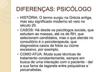 DIFERENÇAS: PSICÓLOGO
 HISTÓRIA: O termo surgiu na Grécia antiga,
mas seu significado moderno só veio no
século 20.
 CASOS: Há desde os psicólogos sociais, que
estudam as massas, até os de RH, que
selecionam candidatos, mas o que atende no
consultório é o psicoterapeuta, que
diagnostica casos de fobia ou ciúme
excessivo, por exemplo.
 COMO ATUA: Muda suas técnicas de
tratamento constantemente, sempre em
busca de uma interação com o paciente - daí
a sua fama de tagarela entre psiquiatras e
psicanalistas.
23
 