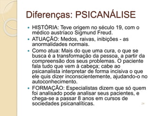 Diferenças: PSICANÁLISE
 HISTÓRIA: Teve origem no século 19, com o
médico austríaco Sigmund Freud.
 ATUAÇÃO: Medos, raivas, inibições - as
anormalidades normais.
 Como atua: Mais do que uma cura, o que se
busca é a transformação da pessoa, a partir da
compreensão dos seus problemas. O paciente
fala tudo que vem à cabeça; cabe ao
psicanalista interpretar de forma incisiva o que
ele quis dizer inconscientemente, ajudando-o no
autoconhecimento.
 FORMAÇÃO: Especialistas dizem que só quem
foi analisado pode analisar seus pacientes, e
chega-se a passar 8 anos em cursos de
sociedades psicanalíticas. 24
 