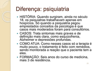 Diferença: psiquiatria
 HISTÓRIA: Quando surgiram, ainda no século
18, os psiquiatras trabalhavam apenas em
hospícios. Só quando a psiquiatria pegou
emprestados conceitos da psicologia é que
casos mais moderados foram para consultórios.
 CASOS: Trata sintomas mais graves e de
definição mais clara, como esquizofrenia,
Alzheimer e depressões profundas.
 COMO ATUA: Como nesses casos só a terapia é
muito pouco, o tratamento é feito com remédios,
sendo monitorada a reação que o paciente tem a
eles.
 FORMAÇÃO: Seis anos do curso de medicina,
mais 3 de residência.
25
 