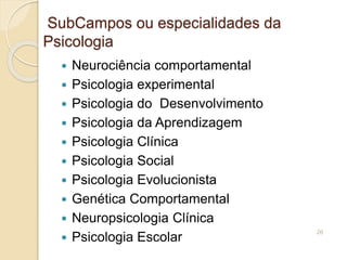 SubCampos ou especialidades da
Psicologia
 Neurociência comportamental
 Psicologia experimental
 Psicologia do Desenvolvimento
 Psicologia da Aprendizagem
 Psicologia Clínica
 Psicologia Social
 Psicologia Evolucionista
 Genética Comportamental
 Neuropsicologia Clínica
 Psicologia Escolar
26
 
