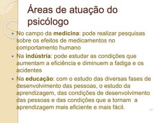Áreas de atuação do
psicólogo
 No campo da medicina: pode realizar pesquisas
sobre os efeitos de medicamentos no
comportamento humano
 Na indústria: pode estudar as condições que
aumentam a eficiência e diminuem a fadiga e os
acidentes
 Na educação: com o estudo das diversas fases de
desenvolvimento das pessoas, o estudo da
aprendizagem, das condições de desenvolvimento
das pessoas e das condições que a tornam a
aprendizagem mais eficiente e mais fácil. 27
 