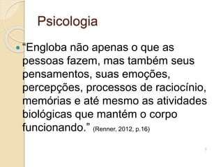 Psicologia
 “Engloba não apenas o que as
pessoas fazem, mas também seus
pensamentos, suas emoções,
percepções, processos de raciocínio,
memórias e até mesmo as atividades
biológicas que mantém o corpo
funcionando.” (Renner, 2012, p.16)
3
 