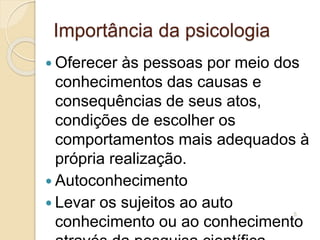 Importância da psicologia
 Oferecer às pessoas por meio dos
conhecimentos das causas e
consequências de seus atos,
condições de escolher os
comportamentos mais adequados à
própria realização.
 Autoconhecimento
 Levar os sujeitos ao auto
conhecimento ou ao conhecimento
5
 