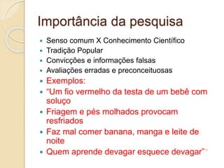 Importância da pesquisa
 Senso comum X Conhecimento Científico
 Tradição Popular
 Convicções e informações falsas
 Avaliações erradas e preconceituosas
 Exemplos:
 “Um fio vermelho da testa de um bebê com
soluço
 Friagem e pés molhados provocam
resfriados
 Faz mal comer banana, manga e leite de
noite
 Quem aprende devagar esquece devagar”6
 