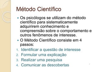 Método Científico
 Os psicólogos se utilizam do método
científico para sistematicamente
adquirirem conhecimento e
compreensão sobre o comportamento e
outros fenômenos de interesse.
 O Método Científico consiste em 4
passos:
1. Identificar a questão de interesse
2. Formular uma explicação
3. Realizar uma pesquisa
4. Comunicar as descobertas 7
 